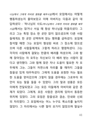 나님께서 그에게 자비와 평화를 베푸시길)께서 모임에서는 어떻게

행동하셨는지 물어보았고 이에 아버지는 다음과 같이 대
답하셨다 : ‘하나님의 사도(하나님께서 그에게 자비와 평화를 베푸
시길)께서는 앉거나 서실 때 항상 하나님을 떠올리셨다. 그

리고 그는 특정 장소 한 곳만 앉지 않으셨으며 다른 사람
들에게도 한 곳만 선택하여 앉는 행위를 금하셨다. 모임에
참석할 때면 그는 모임이 형성된 바로 그 장소에 앉으셨
으며 다른 사람들에게도 그렇게 하라고 명령하셨다. 그는
각각의 사람에게 걸맞는 만큼의 배려를 하셨으며, 그와 함
께 앉아있는 자 모두는 자신보다 더 배려 받는 사람이 없
다고 생각했다. 그와 함께 앉은 자나 도움이 필요한 자 모
두에게 그는, 그들이 자연스레 자리를 뜰 때까지 그들을
참을성 있게 대우하셨다. 그에게 도움을 요청한 자는 필요
한 도움을 얻어갔으며 그렇지 않을 경우에는 그로부터 위
안이 되는 말을 들을 수 있었다. 그의 말과 성품은 모든
이에게 전달되었고 그는 모든 이들에게 아버지와 같은 존
재가 되었다. 그에게, 모든 사람은 권리에 있어서 동등한
위치에 있었다. 그의 모임은 참을성과 겸손, 인내와 신뢰
의 자리였다. 그 모임에서는 어느 누구도 목소리를 높이지
않았다. 그 자리에서는 나쁜 말이 오가지 않았으며 말실수


                                  41
 