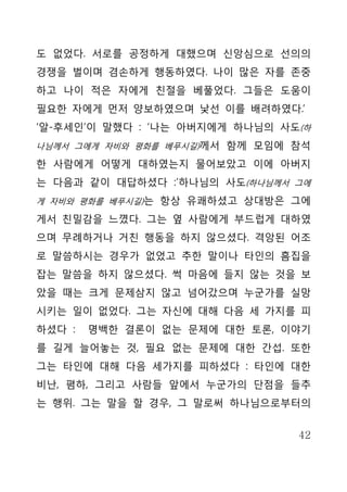 도 없었다. 서로를 공정하게 대했으며 신앙심으로 선의의
경쟁을 벌이며 겸손하게 행동하였다. 나이 많은 자를 존중
하고 나이 적은 자에게 친절을 베풀었다. 그들은 도움이
필요한 자에게 먼저 양보하였으며 낯선 이를 배려하였다.’
‘알-후세인’이 말했다 : ‘나는 아버지에게 하나님의 사도(하
나님께서 그에게 자비와 평화를 베푸시길)께서 함께 모임에 참석

한 사람에게 어떻게 대하였는지 물어보았고 이에 아버지
는 다음과 같이 대답하셨다 :’하나님의 사도(하나님께서 그에
게 자비와 평화를 베푸시길)는 항상 유쾌하셨고 상대방은 그에

게서 친밀감을 느꼈다. 그는 옆 사람에게 부드럽게 대하였
으며 무례하거나 거친 행동을 하지 않으셨다. 격앙된 어조
로 말씀하시는 경우가 없었고 추한 말이나 타인의 흠집을
잡는 말씀을 하지 않으셨다. 썩 마음에 들지 않는 것을 보
았을 때는 크게 문제삼지 않고 넘어갔으며 누군가를 실망
시키는 일이 없었다. 그는 자신에 대해 다음 세 가지를 피
하셨다 :   명백한 결론이 없는 문제에 대한 토론, 이야기
를 길게 늘어놓는 것, 필요 없는 문제에 대한 간섭. 또한
그는 타인에 대해 다음 세가지를 피하셨다 : 타인에 대한
비난, 폄하, 그리고 사람들 앞에서 누군가의 단점을 들추
는 행위. 그는 말을 할 경우, 그 말로써 하나님으로부터의


                                42
 