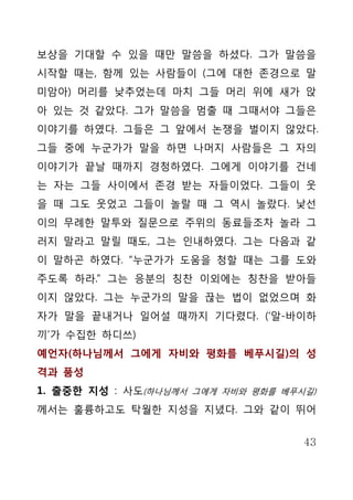 보상을 기대할 수 있을 때만 말씀을 하셨다. 그가 말씀을
시작할 때는, 함께 있는 사람들이 (그에 대한 존경으로 말
미암아) 머리를 낮추었는데 마치 그들 머리 위에 새가 앉
아 있는 것 같았다. 그가 말씀을 멈출 때 그때서야 그들은
이야기를 하였다. 그들은 그 앞에서 논쟁을 벌이지 않았다.
그들 중에 누군가가 말을 하면 나머지 사람들은 그 자의
이야기가 끝날 때까지 경청하였다. 그에게 이야기를 건네
는 자는 그들 사이에서 존경 받는 자들이었다. 그들이 웃
을 때 그도 웃었고 그들이 놀랄 때 그 역시 놀랐다. 낯선
이의 무례한 말투와 질문으로 주위의 동료들조차 놀라 그
러지 말라고 말릴 때도, 그는 인내하였다. 그는 다음과 같
이 말하곤 하였다. “누군가가 도움을 청할 때는 그를 도와
주도록 하라.” 그는 응분의 칭찬 이외에는 칭찬을 받아들
이지 않았다. 그는 누군가의 말을 끊는 법이 없었으며 화
자가 말을 끝내거나 일어설 때까지 기다렸다. (‘알-바이하
끼’가 수집한 하디쓰)
예언자(하나님께서 그에게 자비와 평화를 베푸시길)의 성
격과 품성
1. 출중한 지성 : 사도(하나님께서 그에게 자비와 평화를 베푸시길)
께서는 훌륭하고도 탁월한 지성을 지녔다. 그와 같이 뛰어


                                    43
 