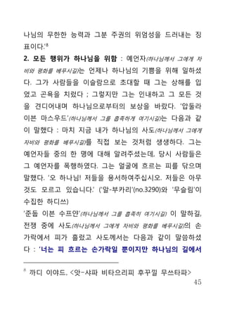 나님의 무한한 능력과 그분 주권의 위엄성을 드러내는 징
표이다.’ 8
2. 모든 행위가 하나님을 위함 : 예언자(하나님께서 그에게 자
비와 평화를 베푸시길)는 언제나 하나님의 기쁨을 위해 일하셨

다. 그가 사람들을 이슬람으로 초대할 때 그는 상해를 입
었고 곤욕을 치렀다 ; 그렇지만 그는 인내하고 그 모든 것
을 견디어내며 하나님으로부터의 보상을 바랐다. ‘압둘라
이븐 마스우드’(하나님께서 그를 흡족하게 여기시길)는 다음과 같
이 말했다 : 마치 지금 내가 하나님의 사도(하나님께서 그에게
자비와 평화를 베푸시길)를 직접 보는 것처럼 생생하다. 그는

예언자들 중의 한 명에 대해 알려주셨는데, 당시 사람들은
그 예언자를 폭행하였다. 그는 얼굴에 흐르는 피를 닦으며
말했다. ‘오 하나님! 저들을 용서하여주십시오. 저들은 아무
것도 모르고 있습니다.’ (‘알-부카리’(no.3290)와 ‘무슬림’이
수집한 하디쓰)
‘준둡 이븐 수프얀’(하나님께서 그를 흡족히 여기시길) 이 말하길,
전쟁 중에 사도(하나님께서 그에게 자비와 평화를 베푸시길)의 손
가락에서 피가 흘렀고 사도께서는 다음과 같이 말씀하셨
다 : ‘너는 피 흐르는 손가락일 뿐이지만 하나님의 길에서


8
    까디 이야드, <앗-샤파 비타으리피 후꾸낄 무쓰타파>
                                     45
 