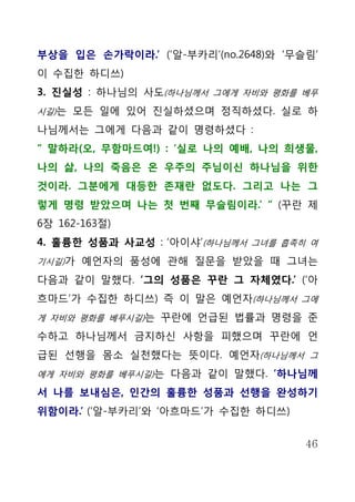 부상을 입은 손가락이라.’ (‘알-부카리’(no.2648)와 ‘무슬림’
이 수집한 하디쓰)
3. 진실성 : 하나님의 사도(하나님께서 그에게 자비와 평화를 베푸
시길)는 모든 일에 있어 진실하셨으며 정직하셨다. 실로 하

나님께서는 그에게 다음과 같이 명령하셨다 :
“ 말하라(오, 무함마드여!) : ‘실로 나의 예배, 나의 희생물,
나의 삶, 나의 죽음은 온 우주의 주님이신 하나님을 위한
것이라. 그분에게 대등한 존재란 없도다. 그리고 나는 그
렇게 명령 받았으며 나는 첫 번째 무슬림이라.’ “ (꾸란 제
6장 162-163절)
4. 훌륭한 성품과 사교성 : ‘아이샤’(하나님께서 그녀를 흡족히 여
기시길)가 예언자의 품성에 관해 질문을 받았을 때 그녀는

다음과 같이 말했다. ‘그의 성품은 꾸란 그 자체였다.’ (‘아
흐마드’가 수집한 하디쓰) 즉 이 말은 예언자(하나님께서 그에
게 자비와 평화를 베푸시길)는 꾸란에 언급된 법률과 명령을 준

수하고 하나님께서 금지하신 사항을 피했으며 꾸란에 언
급된 선행을 몸소 실천했다는 뜻이다. 예언자(하나님께서 그
에게 자비와 평화를 베푸시길)는 다음과 같이 말했다. ‘하나님께

서 나를 보내심은, 인간의 훌륭한 성품과 선행을 완성하기
위함이라.’ (‘알-부카리’와 ‘아흐마드’가 수집한 하디쓰)


                                     46
 