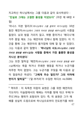 지고하신 하나님께서는 그를 다음과 같이 묘사하셨다 :
“진실로 그대는 고결한 품성을 지녔도다” (꾸란 제 68장 4
절)
‘아나스 이븐 말리크’(하나님께서 그를 흡족히 여기시길)는 10년
동안 예언자(하나님께서 그에게 자비와 평화를 베푸시길)의 시중을
들었다. 낮과 밤을 가리지 않고, 여행 중이거나 ‘메디나’에
거주 중일 때도 그는 예언자와 언제나 함께 있었다. 이 기
간을 통해 그는 예언자의 몸가짐에 대해 잘 알 수 있었다.
그는 다음과 같이 말했다 : ‘하나님의 사도(하나님께서 그에게
자비와 평화를 베푸시길) 는 사람들 중에서 가장 훌륭한 품성을

지니신 분이셨다.’
그는 또한 말하길 ‘예언자(하나님께서 그에게 자비와 평화를 베푸
시길)께서는 욕을 하거나 무례한 행동을 하거나 누군가를

저주한 적이 없었다. 그는 누군가를 꾸짖을 때 다음과 같
이 말씀하곤 하셨다. “그에게 무슨 일인가? 그의 이마에
먼지가 덮히길 9” ‘ (‘알-부카리’가 수집한 하디쓰 no.5684)


9
    역자주 : 이 독특한 아랍어 표현은 그를 위한 예언자의
기도이다. 이슬람에서의 예배는 이마를 땅에 대고 부복(‘수
주드’)하는 행위가 포함되어 있다. 즉, 위 표현은 그가 예
배를 성실히 드림으로써 하나님으로부터 인도받기를 바라
                            47
 