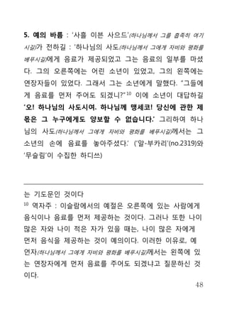 5. 예의 바름 : ‘사흘 이븐 사으드’(하나님께서 그를 흡족히 여기
시길)가 전하길 : ‘하나님의 사도(하나님께서 그에게 자비와 평화를

베푸시길)에게 음료가 제공되었고 그는 음료의 일부를 마셨

다. 그의 오른쪽에는 어린 소년이 있었고, 그의 왼쪽에는
연장자들이 있었다. 그래서 그는 소년에게 말했다. “그들에
게 음료를 먼저 주어도 되겠니?” 10 이에 소년이 대답하길
‘오! 하나님의 사도시여. 하나님께 맹세코! 당신에 관한 제
몫은 그 누구에게도 양보할 수 없습니다.’ 그리하여 하나
님의 사도(하나님께서 그에게 자비와 평화를 베푸시길)께서는 그
소년의 손에 음료를 놓아주셨다.’ (‘알-부카리’(no.2319)와
‘무슬림’이 수집한 하디쓰)




는 기도문인 것이다
10
     역자주 : 이슬람에서의 예절은 오른쪽에 있는 사람에게
음식이나 음료를 먼저 제공하는 것이다. 그러나 또한 나이
많은 자와 나이 적은 자가 있을 때는, 나이 많은 자에게
먼저 음식을 제공하는 것이 예의이다. 이러한 이유로, 예
언자(하나님께서 그에게 자비와 평화를 베푸시길)께서는 왼쪽에 있
는 연장자에게 먼저 음료를 주어도 되겠냐고 질문하신 것
이다.
                                    48
 