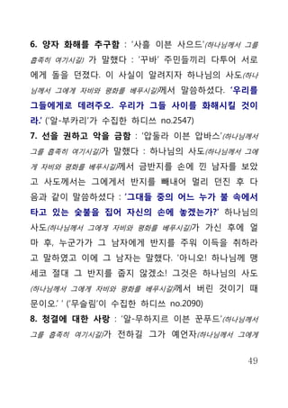 6. 양자 화해를 추구함 : ‘사흘 이븐 사으드’(하나님께서 그를
흡족히 여기시길) 가 말했다 : ‘꾸바’ 주민들끼리 다투어 서로

에게 돌을 던졌다. 이 사실이 알려지자 하나님의 사도(하나
님께서 그에게 자비와 평화를 베푸시길)께서 말씀하셨다. ‘우리를

그들에게로 데려주오. 우리가 그들 사이를 화해시킬 것이
라.’ (‘알-부카리’가 수집한 하디쓰 no.2547)
7. 선을 권하고 악을 금함 : ‘압둘라 이븐 압바스’(하나님께서
그를 흡족히 여기시길)가 말했다 : 하나님의 사도(하나님께서 그에

게 자비와 평화를 베푸시길)께서 금반지를 손에 낀 남자를 보았

고 사도께서는 그에게서 반지를 빼내어 멀리 던진 후 다
음과 같이 말씀하셨다 : ‘그대들 중의 어느 누가 불 속에서
타고 있는 숯불을 집어 자신의 손에 놓겠는가?’ 하나님의
사도(하나님께서 그에게 자비와 평화를 베푸시길)가 가신 후에 얼
마 후, 누군가가 그 남자에게 반지를 주워 이득을 취하라
고 말하였고 이에 그 남자는 말했다. ‘아니오! 하나님께 맹
세코 절대 그 반지를 줍지 않겠소! 그것은 하나님의 사도
(하나님께서 그에게 자비와 평화를 베푸시길)께서 버린 것이기 때

문이오.’ ’ (‘무슬림’이 수집한 하디쓰 no.2090)
8. 청결에 대한 사랑 : ‘알-무하지르 이븐 꾼푸드’(하나님께서
그를 흡족히 여기시길)가 전하길 그가 예언자(하나님께서 그에게


                                   49
 