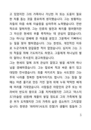 고 있었지만 그의 가족이나 가난한 자 또는 도움이 필요
한 자를 돕는 것을 중요하게 생각했습니다. 그는 방황하는
자들의 마음 속에 이슬람을 심어주려 노력했습니다. 전반
적으로 말하자면, 그는 인류의 발전과 복지를 염려했지만
그 자신은 현세의 부를 축적하는 데 관심이 없었습니다.
그는 하나님 경배에 온 마음을 쏟았고 그분께서 기뻐하시
는 일을 찾아 행하였습니다. 그는 한번도, 개인적인 이유
로 누군가에게 앙갚음한 적이 없었습니다. 심지어 그는 그
의 적들을 위해 기도하기도 하였고, 그들에게 하나님의 벌
이 얼마나 무서운지 경고하였습니다.
그는 현세의 일에 크게 관심이 없었고 밤을 새가며 하나
님을 경배하였습니다. 그는 칼로써 적과 싸운 용기 있고
대담한 전사였습니다. 죄를 저지르지 않는 사도였던 그는
주위 나라를 정복한 정복가이기도 합니다. 그는 잠을 잘
때는 마른 줄기로 만든 거친 깔개 위에 누워 딱딱한 베개
에 머리를 기대었습니다. 사람들은 아랍인의 군주 또는 아
라비아 반도의 왕으로 그를 치켜세웠지만 그리고 ‘마스지
드’(이슬람 성원)에 재물이 쌓일 정도로 그의 가족에게 많
은 부가 도착했지만 그의 가족의 삶은 검소하기 그지없었
습니다. 한번은 ‘파띠마’(사도의 친딸)가 생활이 힘들어 그


                                5
 
