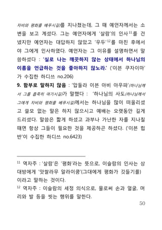 자비와 평화를 베푸시길)를 지나쳤는데, 그 때 예언자께서는 소

변을 보고 계셨다. 그는 예언자에게 ‘살람’의 인사 11 를 건
넸지만 예언자는 대답하지 않았고 ‘우두’ 12 를 마친 후에서
야 그에게 인사하였다. 예언자는 그 이유를 설명하면서 말
씀하셨다 : ‘실로 나는 깨끗하지 않는 상태에서 하나님의
이름을 언급하는 것을 좋아하지 않노라.’ (‘이븐 쿠자이마’
가 수집한 하디쓰 no.206)
9. 함부로 말하지 않음 : ‘압둘라 이븐 아비 아우파’(하나님께
서 그를 흡족히 여기시길)가 말했다 :   ‘하나님의 사도(하나님께서
그에게 자비와 평화를 베푸시길)께서는 하나님을 많이 떠올리셨

고 쓸모 없는 말은 하지 않으시고 예배는 오랫동안 길게
드리셨다. 말씀은 짧게 하셨고 과부나 가난한 자를 지나칠
때면 항상 그들이 필요한 것을 제공하곤 하셨다. (‘이븐 힙
반’이 수집한 하디쓰 no.6423)




11
     역자주 : ‘살람’은 ‘평화’라는 뜻으로, 이슬람의 인사는 상
대방에게 ‘앗쌀라무 알라이쿰’(그대에게 평화가 깃들기를)
이라고 말하는 것이다.
12
     역자주 : 이슬람의 세정 의식으로, 물로써 손과 얼굴, 머
리와 발 등을 씻는 행위를 말한다.
                                     50
 