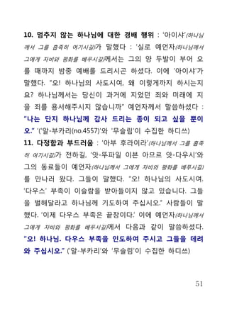 10. 멈추지 않는 하나님에 대한 경배 행위 : ‘아이샤’(하나님
께서 그를 흡족히 여기시길)가 말했다 : ‘실로 예언자(하나님께서

그에게 자비와 평화를 베푸시길)께서는 그의 양 두발이 부어 오

를 때까지 밤중 예배를 드리시곤 하셨다. 이에 ‘아이샤’가
말했다. “오! 하나님의 사도시여, 왜 이렇게까지 하시는지
요? 하나님께서는 당신이 과거에 지었던 죄와 미래에 지
을 죄를 용서해주시지 않습니까” 예언자께서 말씀하셨다 :
“나는 단지 하나님께 감사 드리는 종이 되고 싶을 뿐이
오.” ’(‘알-부카리(no.4557)’와 ‘무슬림’이 수집한 하디쓰)
11. 다정함과 부드러움 : ‘아부 후라이라’(하나님께서 그를 흡족
히 여기시길)가 전하길, ‘앗-뚜파일 이븐 아므르 앗-다우시’와

그의 동료들이 예언자(하나님께서 그에게 자비와 평화를 베푸시길)
를 만나러 왔다. 그들이 말했다. “오! 하나님의 사도시여.
‘다우스’ 부족이 이슬람을 받아들이지 않고 있습니다. 그들
을 벌해달라고 하나님께 기도하여 주십시오.” 사람들이 말
했다. ‘이제 다우스 부족은 끝장이다.’ 이에 예언자(하나님께서
그에게 자비와 평화를 베푸시길)께서 다음과 같이 말씀하셨다.

“오! 하나님. 다우스 부족을 인도하여 주시고 그들을 데려
와 주십시오.” (‘알-부카리’와 ‘무슬림’이 수집한 하디쓰)



                                          51
 