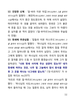 12. 건장한 신체 : ‘알-바라 이븐 아집’(하나님께서 그를 흡족히
여기시길)가 말했다 : ;예언자(하나님께서 그에게 자비와 평화를 베푸

시길)께서는 키가 중간 정도였으며, 두 어깨 사이가 넓었다.

머리카락은 두 귓불 끝까지 내려왔다. 한번은 그가 붉은
색 옷을 입고 있는 것을 보았는데 나는 그보다 더 아름다
운 남자를 본 적이 없었다.’ (‘알-부카리’(no.2358)와 무슬림
이 전함)
13. 현세에 무관심함 : ‘압둘라 이븐 마스우드’(하나님께서 그
를 흡족히 여기시길)가 말했다 : ‘하나님의 사도(하나님께서 그에게

자비와 평화를 베푸시길)께서는 거친 깔개 위에서 잠을 주무셨

고 그가 일어나면 등 위에 자국이 남았다. 그래서 우리는
그에게 말했다. ‘오! 하나님의 사도시여. 우리가 당신께 좋
은 깔개를 갖다 드릴 수 있으면 좋겠습니다.’ 이에 그가 말
씀하셨다. “나와 현세 사이에 무슨 상관이 있는가? 내가
현세에 머무는 것은, 나무 밑 그늘에서 잠시 휴식을 취한
후 그 곳을 떠나는 나그네와 같노라.”’ (‘앗-티르미디’ 가 수
집한 하디쓰 no.2377)
‘아므르 이븐 알-하리쓰’(하나님께서 그를 흡족히 여기시길)가 말
했다 : ‘하나님의 사도(하나님께서 그에게 자비와 평화를 베푸시길)
께서 돌아가실 때 그는 일푼의 돈도, 남자 종이나 여자 종


                                     52
 