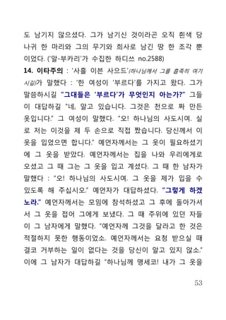 도 남기지 않으셨다. 그가 남기신 것이라곤 오직 흰색 당
나귀 한 마리와 그의 무기와 희사로 남긴 땅 한 조각 뿐
이었다. (‘알-부카리’가 수집한 하디쓰 no.2588)
14. 이타주의 : ‘사흘 이븐 사으드’(하나님께서 그를 흡족히 여기
시길)가 말했다 : ‘한 여성이 ‘부르다’를 가지고 왔다. 그가

말씀하시길 “그대들은 ‘부르다’가 무엇인지 아는가?” 그들
이 대답하길 “네, 알고 있습니다. 그것은 천으로 짜 만든
옷입니다.” 그 여성이 말했다. “오! 하나님의 사도시여. 실
로 저는 이것을 제 두 손으로 직접 짰습니다. 당신께서 이
옷을 입었으면 합니다.” 예언자께서는 그 옷이 필요하셨기
에 그 옷을 받았다. 예언자께서는 집을 나와 우리에게로
오셨고 그 때 그는 그 옷을 입고 계셨다. 그 때 한 남자가
말했다 : “오! 하나님의 사도시여. 그 옷을 제가 입을 수
있도록 해 주십시오.” 예언자가 대답하셨다. “그렇게 하겠
노라.” 예언자께서는 모임에 참석하셨고 그 후에 돌아가셔
서 그 옷을 접어 그에게 보냈다. 그 때 주위에 있던 자들
이 그 남자에게 말했다. “예언자께 그것을 달라고 한 것은
적절하지 못한 행동이었소. 예언자께서는 요청 받으실 때
결코 거부하는 일이 없다는 것을 당신이 알고 있지 않소.”
이에 그 남자가 대답하길 “하나님께 맹세코! 내가 그 옷을


                                    53
 