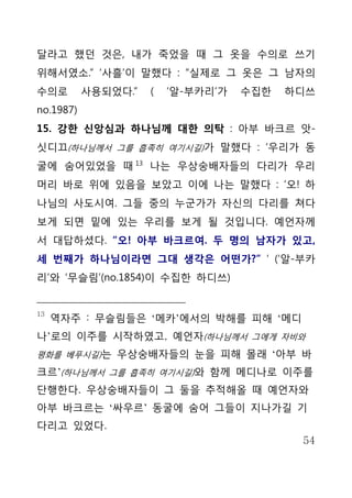 달라고 했던 것은, 내가 죽었을 때 그 옷을 수의로 쓰기
위해서였소.” ‘사흘’이 말했다 : “실제로 그 옷은 그 남자의
수의로        사용되었다.”   (   ‘알-부카리’가   수집한   하디쓰
no.1987)
15. 강한 신앙심과 하나님께 대한 의탁 : 아부 바크르 앗-
싯디끄(하나님께서 그를 흡족히 여기시길)가 말했다 : ‘우리가 동
굴에 숨어있었을 때 13 나는 우상숭배자들의 다리가 우리
머리 바로 위에 있음을 보았고 이에 나는 말했다 : ‘오! 하
나님의 사도시여. 그들 중의 누군가가 자신의 다리를 쳐다
보게 되면 밑에 있는 우리를 보게 될 것입니다. 예언자께
서 대답하셨다. “오! 아부 바크르여. 두 명의 남자가 있고,
세 번째가 하나님이라면 그대 생각은 어떤가?” ‘ (‘알-부카
리’와 ‘무슬림’(no.1854)이 수집한 하디쓰)


13
     역자주 : 무슬림들은 ‘메카’에서의 박해를 피해 ‘메디
나’로의 이주를 시작하였고, 예언자(하나님께서 그에게 자비와
평화를 베푸시길)는 우상숭배자들의 눈을 피해 몰래 ‘아부 바

크르’(하나님께서 그를 흡족히 여기시길)와 함께 메디나로 이주를
단행한다. 우상숭배자들이 그 둘을 추적해올 때 예언자와
아부 바크르는 ‘싸우르’ 동굴에 숨어 그들이 지나가길 기
다리고 있었다.
                                           54
 