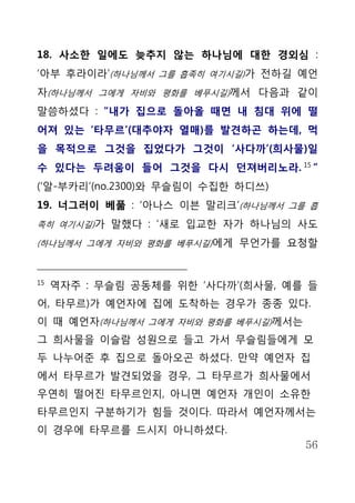 18. 사소한 일에도 늦추지 않는 하나님에 대한 경외심 :
‘아부 후라이라’(하나님께서 그를 흡족히 여기시길)가 전하길 예언
자(하나님께서 그에게 자비와 평화를 베푸시길)께서 다음과 같이
말씀하셨다 : “내가 집으로 돌아올 때면 내 침대 위에 떨
어져 있는 ‘타무르’(대추야자 열매)를 발견하곤 하는데, 먹
을 목적으로 그것을 집었다가 그것이 ‘사다까’(희사물)일
수 있다는 두려움이 들어 그것을 다시 던져버리노라. 15 ”
(‘알-부카리’(no.2300)와 무슬림이 수집한 하디쓰)
19. 너그러이 베풂 : ‘아나스 이븐 말리크’(하나님께서 그를 흡
족히 여기시길)가 말했다 : ‘새로 입교한 자가 하나님의 사도

(하나님께서 그에게 자비와 평화를 베푸시길)에게 무언가를 요청할



15
     역자주 : 무슬림 공동체를 위한 ‘사다까’(희사물, 예를 들
어, 타무르)가 예언자에 집에 도착하는 경우가 종종 있다.
이 때 예언자(하나님께서 그에게 자비와 평화를 베푸시길)께서는
그 희사물을 이슬람 성원으로 들고 가서 무슬림들에게 모
두 나누어준 후 집으로 돌아오곤 하셨다. 만약 예언자 집
에서 타무르가 발견되었을 경우, 그 타무르가 희사물에서
우연히 떨어진 타무르인지, 아니면 예언자 개인이 소유한
타무르인지 구분하기가 힘들 것이다. 따라서 예언자께서는
이 경우에 타무르를 드시지 아니하셨다.
                                     56
 