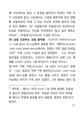 때, 사도께서는 항상 그 요청을 들어주곤 하셨다. 어떤 자
가 사도에게 왔고, 사도께서는 그에게 골짜기에 있던 양떼
를 선물하셨다. 이에 그 자는 자신의 부족에 돌아가 다음
과 같이 말했다. “오! 사람들이여. 이슬람으로 입교하시오.
진실로 무함마드는 가난을 두려워하지 않고 널리 베푸는
자라오.” ’ (‘무슬림’(no.2312)이 수집한 하디쓰)
20. 남을 도와주는 것을 좋아함 : 누군가가 아이샤(하나님께
서 그녀를 흡족히 여기시길)에게 질문을 했다. “예언자(하나님께서

그에게 자비와 평화를 베푸시길)께서는 집에서 어떤 일을 하셨습

니까?” 이에 그녀는 다음과 같이 답하였다 : ‘그는 아내의
집안일을 도와주셨다. 그러다가 예배시간이 되면 그는 예
배를 드리러 나갔다..‘ (‘알-부카리’가 수집한 하디쓰)
‘알-바라 이븐 아집’(하나님께서 그를 흡족히 여기시길)가 말했
다 : ‘나는 ‘참호의 전투’ 16 에 예언자(하나님께서 그에게 자비와
평화를 베푸시길)를 보았고 그는 흙을 나르고 있었다. 그의

가슴에는 먼지가 가득 묻어 있었다. 그의 몸에는 털이 많


16
     역자주 : 메디나 이주(‘히즈라’) 5년 후에 발생한 무슬림
과 불신자 연합군과의 전투. 무슬림 진영이 적과 대치할
때 메디나 주변에 참호를 팠기 때문에 ‘참호의 전투’라고
불린다.
                                     57
 