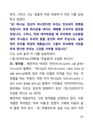 았다. 그리고 그는 ‘압둘라 이븐 라와하’가 지은 시를 낭송
하고 있었다.
“오! 하나님. 당신이 아니었다면 우리는 인도되지 못했을
것입니다. 또한 희사금을 내지도, 예배를 드리지도 않았을
것입니다. 그러니, 적과 대치하였을 때 우리에게 고요함을
내려 주시옵고 우리의 발을 굳건히 하여 주십시오. 실로
적이 우리를 부당히 대했습니다. 그들이 우리에게 시련을
주려 한다면 우리는 그것을 거부할 것입니다.”
그는 소리 높여 이 시를 낭송하셨다.’
<’알-부카리’(no.2780)와 ‘무슬림’이 수집한 하디쓰>
21. 정직함 : 예언자의 아내인 ‘아이샤’(하나님께서 그를 흡족히
여기시길)가 말했다 : ‘하나님의 사도(하나님께서 그에게 자비와 평

화를 베푸시길)에게 있어 가장 비열한 인격을 지닌 자는 거

짓말을 하는 자였다. 어떤 이가 하나님의 사도(하나님께서 그
에게 자비와 평화를 베푸시길) 앞에서 거짓말로 이야기하다가는

결국에는 자신도 모르게 참회하기 된다.’ (‘앗-티르미디’가
수집한 하디쓰 no. 1973)
예언자의 적들조차도 그의 정직함을 인정하고 있다. 가장
격렬한 적이었던 ‘아부 자흘’은 언젠가 그에게 다음과 같
이 말한 적이 있다 : ‘오! 무함마드여. 실로 나는 네가 거짓


                                     58
 