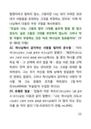 말쟁이라고 말하지 않소. 그렇지만 나는 네가 가져온 것과
네가 사람들을 초대하는 그것을 부정하는 것이오.’ 이에 하
나님께서 다음의 꾸란 구절을 계시하였다.
“진실로 나는, 그들의 말이 그대를 슬프게 함을 잘 알고
있도다. 실로 그들은 그대를 부인하지 않노라. 그러나 악
한 자들이 부정하는 것은 바로 하나님의 징표들이라.” (꾸
란 제6장 33절)
22. 하나님께서 금지하신 사항을 철저히 준수함 : ‘아이
샤’(하나님께서 그녀를 흡족히 여기시길)가 말했다 : ‘예언자(하나님
께서 그에게 자비와 평화를 베푸시길)께서는 둘 중의 하나를 선택

하실 때 - 그 선택에 죄가 없을 때 - 항상 쉬운 것을 선택
하셨다. 만약 죄가 있는 것이라면 그는 그것을 최대한 멀
리하셨다. 그는 자기 자신을 위해 남에게 앙갚음한 적이
단 한번도 없었다. 그러나 하나님께서 금지하신 사항이 무
시될   때   그는   응벌의   조치를   취하셨다.    (‘알-부카
리’(no.6404)와 ‘무슬림’이 수집한 하디쓰)
23. 유쾌한 얼굴 : ‘압둘라 이븐 하리쓰’(하나님께서 그를 흡족
히 여기시길)는 다음과 같이 말했다 : ‘나는 하나님의 사도(하

나님께서 그에게 자비와 평화를 베푸시길)보다 더 많이 미소 짓는

자를 본 적이 없다.” (‘앗-티르미디’가 전함, no.2641)


                                       59
 