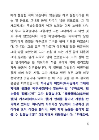 에게 불평한 적이 있습니다. 맷돌질을 하고 물항아리를 이
는 일 등으로 그녀의 몸에 자국이 남을 정도였죠. 그 때
사도께서는 무슬림들에게 남자 노예와 여자 노예를 나누
어 주고 있었습니다. 그렇지만 그는 그녀에게 그 어떤 것
도 주지 않았습니다. 대신 예언자께서는 ‘파띠마’의 남편
‘알리’에게 조언을 해주셨고 그녀를 위해 기도를 하였습니
다. 한 때는 그의 교우 ‘우마르’가 예언자의 집을 방문하여
그의 방을 보았는데, 그가 누울 때 쓰는 거친 깔개 때문에
그의 등에는 깔개 자국이 남아 있었습니다. 그의 집에 있
던 양식이라곤 한 되보다도 적은 보리와 벽에 걸려있던
가죽 물통이 전부였습니다. 약 절반의 아랍인이 예언자의
통치 하에 있던 시절, 그가 가지고 있던 것은 고작 이것
뿐이었던 것입니다. ‘우마르’는 이 모든 것을 본 후 결국에
울음을 터뜨렸습니다. 하나님의 예언자(하나님께서 그에게
자비와 평화를 베푸시길)께서 말씀하시길 “우마르여, 왜
눈물을 흘리는가?” 그가 답했습니다. “헤라클레스(로마의
왕)와 키스라(페르시아의 왕)가 현세를 즐기며 기쁨을 만
끽하고 있지만, 하나님의 사도이신 당신께서 소유하신 것
이라곤 오직 이것들 뿐이니, 어찌 제가 눈물을 흘리지 않
을 수 있겠습니까?” 예언자께서 대답했습니다. “우마르여,


                                6
 