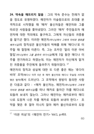 24. 약속을 깨뜨리지 않음 : 그의 약속 준수는 전례가 없
을 정도로 유명하였다. 예언자가 이슬람으로의 초대를 본
격적으로 시작했을 때 ‘메카’ 불신자들은 예언자와 그를
따르던 사람들을 쫓아냈었다. 그러던 ‘메카’ 주민들조차 예
언자에 대한 적의에도 불구하고, 그에게 자신들의 귀중품
을 맡기곤 했다. 이러한 예언자(하나님께서 그에게 자비와 평화를
베푸시길)의 정직성은 불신자들의 박해를 피해 ‘메디나’로 이

주할 때 절정에 이른다. 즉, 그는 조카인 ‘알리 이븐 아비
딸립’(하나님께서 그를 흡족히 여기시길)에게 3일 동안 메디나 이
주를 연기하라고 하였는데, 이는 예언자가 자신에게 맡겨
                                       17
진 귀중품을 주인에게 돌려주기 위함이었다.
예언자의 정직과 성실에 대한 또 다른 좋은 예는 ‘후다이
비야’ 조약(메디나     이주 6년 후 메카 불신자와 메디나 무슬림 사이에

맺은 협약)에서     드러난다. 그 조약에서 쌍방이 동의한 사항
은 다음과 같다 : <메카 불신자는, 예언자(하나님께서 그에게
자비와 평화를 베푸시길)를 떠나 메카로 돌아간 자를 메디나로

되돌려 보내지 않는다. 그러나 예언자는 메카로부터 메디
나로 도망쳐 나온 자를 메카로 되돌려 보내야 한다.>               조
약을 맺은 후 얼마 지나지 않아 메카 불신자로부터 도망


17
     ‘이븐 히샴’의 <예언자 전기> Vol.1, p.493.
                                            60
 