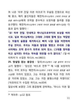 쳐 나온 ‘아부 잔달 이븐 아므르’가 무슬림 진영으로 피신
해 왔고, 메카 불신자들은 예언자(하나님께서 그에게 자비와 평
화를 베푸시길)에게 조약을 준수하고 도망자를 돌려줄 것을

요구했다. 예언자(하나님께서 그에게 자비와 평화를 베푸시길)는 다
음과 같이 말했다 :
“오! 아부 잔달. 인내하고 하나님으로부터의 보상을 바라
시오. 실로 하나님께서는 그대와 그대와 함께 있는 억압받
는 자들의 슬픔을 제거하시고 빠져 나갈 길을 마련하여
주실 것이오. 우리는 저들과 협정을 맺었고 우리와 그들
사이에는 조약 준수가 의무로 되어 있소. (그대를 받아들
이고 싶지만) 우리는 약속을 위반할 수가 없다오.” (‘알-바
이하끼’가 수집한 하디쓰, no.18611)
25. 망설임 없는 용감성 : 알리(하나님께서 그를 흡족히 여기시
길)가 말했다 : ‘당신은 ‘바드르 전투’ 18 때 나를 보았어야

했소. 우리 모두는 예언자(하나님께서 그에게 자비와 평화를 베푸
시길)와 가까이 있었고, 그는 우리들 중에 적과 가장 가까

운 거리에 있었소. 그날, 그는 가장 용맹스러운 자였다오.’
(‘아흐마드’가 수집한 하디쓰, no.654)
일상시에 보였던 그의 용감함에 관하여는, ‘아나스 이븐 말


18
     역자주 : p.12 참조
                                  61
 