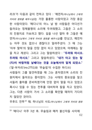리크’가 다음과 같이 전하고 있다 : ‘예언자(하나님께서 그에게
자비와 평화를 베푸시길)는 가장 훌륭한 사람이었고 가장 용감

한 사람이었다. ‘메디나’의 어느 날 밤 사람들은 어디선가
들려오는 정체불명의 소리에 두려워했고, 그들은 그 소리
의 진원지로 가보려고 했다. 길을 나선 얼마 후 그들은 예
언자(하나님께서 그에게 자비와 평화를 베푸시길)를 만났고, 예언자
는 아무 것도 없으니 괜찮다고 알려주셨다. 그 때 그는
‘아부 딸하’의 말을 안장 없이 타고 있었으며, 어깨에는 칼
을 차고 계셨다. 그리고 그는 말씀하셨다 : “두려워 마시오.
두려워 마시오,” 그리고 말씀하셨다. “내가 타고 있는 말
(馬)이 바람처럼 날쌔다는 것을 오늘에서야 알게 되었소.”
(‘알-부카리’(no.2751)와 ‘무슬림’이 수집한 하디쓰)
사람들이 그를 발견하였을 때 그는 혼자였으며 소리의 진
원지에서 돌아오는 중이었다. 그는 사태의 중요성을 알고
서둘러 출마를 준비하였기에 안장 없이 말을 타고 있었고
혹시나 있을 수 있는 전투를 대비하여 칼을 차고 있었다.
그는, 다른 사람이 가서 그 소리를 확인할 때까지 기다리
지 않았던 것이다.
우후드 전투 19 때, 하나님의 사도(하나님께서 그에게 자비와 평화


19
     ‘메디나’ 이주 3년 후, 무슬림과 메카 불신자들 사이에
                                    62
 