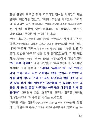 함은 절정에 이르곤 했다. 가브리엘 천사는 라마단의 매일
밤마다 예언자를 만났고, 그에게 ‘꾸란’을 가르쳤다. 그리하
여 하나님의 사도(하나님께서 그에게 자비와 평화를 베푸시길)께서
는 자선을 베풂에 있어 바람보다 더 빨랐다. (‘알-부카
리’(no.6)와 ‘무슬림’이 수집한 하디쓰)
‘아부 다르’(하나님께서 그를 흡족히 여기시길)가 말했다 : ‘나는
예언자(하나님께서 그에게 자비와 평화를 베푸시길)와 함께 ‘메디
나’의 ‘하르라’ 지역(메디나   외곽에 위치한 돌산 지역)을   걷곤 하
였다. 한번은 ‘우후드’ 산을 함께 올라갔었는데, 그 때 예언
자(하나님께서 그에게 자비와 평화를 베푸시길)께서 말씀하셨다.
“오! 아부 다르여.” 내가 대답했다. “부르셨습니까, 오! 예언
자시여.” 그가 말했다 : “나에게 ‘우후드’ 산 크기 만큼의
금이 주어진대도 나는 기뻐하지 않을 것이라. 하룻밤이나
사흘 밤이 지나기 전에 한 푼도 남겨놓지 않을 것이니 다
만 빚을 갚기 위해 일부분은 보관해둘 수 있노라. 나는 그
것을 하나님의 종인 아무개와 아무개와 아무개를 위해 쓸
것이라.” 그러면서 그는 오른쪽과 왼쪽과 뒤쪽을 가리켰
다.’ (‘알-부카리’가 수집한 하디쓰, no.2312)
‘자비르 이븐 압둘라’(하나님께서 그를 흡족히 여기시길)가 말했
다 : ‘예언자(하나님께서 그에게 자비와 평화를 베푸시길)께서는 누


                                       64
 