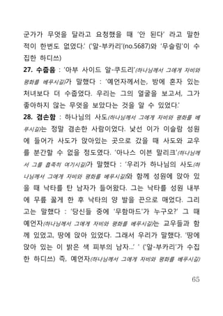 군가가 무엇을 달라고 요청했을 때 ‘안 된다’ 라고 말한
적이 한번도 없었다.’ (‘알-부카리’(no.5687)와 ‘무슬림’이 수
집한 하디쓰)
27. 수줍음 : ‘아부 사이드 알-쿠드리’(하나님께서 그에게 자비와
평화를 베푸시길)가 말했다 : ‘예언자께서는, 방에 혼자 있는

처녀보다 더 수줍었다. 우리는 그의 얼굴을 보고서, 그가
좋아하지 않는 무엇을 보았다는 것을 알 수 있었다.’
28. 겸손함 : 하나님의 사도(하나님께서 그에게 자비와 평화를 베
푸시길)는 정말 겸손한 사람이었다. 낯선 이가 이슬람 성원

에 들어가 사도가 앉아있는 곳으로 갔을 때 사도와 교우
를 분간할 수 없을 정도였다. ‘아나스 이븐 말리크’(하나님께
서 그를 흡족히 여기시길)가 말했다 : ‘우리가 하나님의 사도(하

나님께서 그에게 자비와 평화를 베푸시길)와 함께 성원에 앉아 있

을 때 낙타를 탄 남자가 들어왔다. 그는 낙타를 성원 내부
에 무릎 꿇게 한 후 낙타의 양 발을 끈으로 매었다. 그리
고는 말했다 : ‘당신들 중에 ‘무함마드’가 누구오?’ 그 때
예언자(하나님께서 그에게 자비와 평화를 베푸시길)는 교우들과 함
께 있었고, 땅에 앉아 있었다. 그래서 우리가 말했다. ‘땅에
앉아 있는 이 밝은 색 피부의 남자…’ ‘ (‘알-부카리’가 수집
한 하디쓰) 즉, 예언자(하나님께서 그에게 자비와 평화를 베푸시길)


                                      65
 