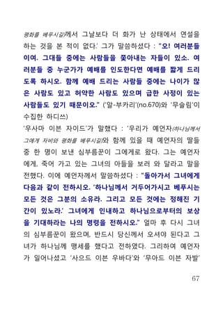 평화를 베푸시길)께서 그날보다 더 화가 난 상태에서 연설을

하는 것을 본 적이 없다.’ 그가 말씀하셨다 : “오! 여러분들
이여. 그대들 중에는 사람들을 쫓아내는 자들이 있소. 여
러분들 중 누군가가 예배를 인도한다면 예배를 짧게 드리
도록 하시오. 함께 예배 드리는 사람들 중에는 나이가 많
은 사람도 있고 허약한 사람도 있으며 급한 사정이 있는
사람들도 있기 때문이오.” (‘알-부카리’(no.670)와 ‘무슬림’이
수집한 하디쓰)
‘우사마 이븐 자이드’가 말했다 : ‘우리가 예언자(하나님께서
그에게 자비와 평화를 베푸시길)와 함께 있을 때 예언자의 딸들

중 한 명이 보낸 심부름꾼이 그에게로 왔다. 그는 예언자
에게, 죽어 가고 있는 그녀의 아들을 보러 와 달라고 말을
전했다. 이에 예언자께서 말씀하셨다 : “돌아가서 그녀에게
다음과 같이 전하시오. ‘하나님께서 거두어가시고 베푸시는
모든 것은 그분의 소유라. 그리고 모든 것에는 정해진 기
간이 있노라.’ 그녀에게 인내하고 하나님으로부터의 보상
을 기대하라는 나의 명령을 전하시오.” 얼마 후 다시 그녀
의 심부름꾼이 왔으며, 반드시 당신께서 오셔야 된다고 그
녀가 하나님께 맹세를 했다고 전하였다. 그리하여 예언자
가 일어나셨고 ‘사으드 이븐 우바다’와 ‘무아드 이븐 자발’


                                     67
 