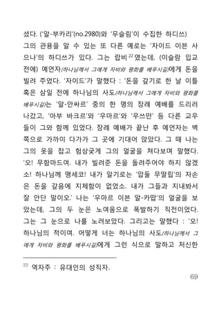 셨다. (‘알-부카리’(no.2980)와 ‘무슬림’이 수집한 하디쓰)
그의 관용을 알 수 있는 또 다른 예로는 ‘자이드 이븐 사
으나’의 하디쓰가 있다. 그는 랍비 22 였는데, (이슬람 입교
전에) 예언자(하나님께서 그에게 자비와 평화를 베푸시길)에게 돈을
빌려 주었다. ‘자이드’가 말했다 : ‘돈을 갚기로 한 날 이틀
혹은 삼일 전에 하나님의 사도(하나님께서 그에게 자비와 평화를
베푸시길)는 ‘알-안싸르’ 중의 한 명의 장례 예배를 드리러

나갔고, ‘아부 바크르’와 ‘우마르’와 ‘우쓰만’ 등 다른 교우
들이 그와 함께 있었다. 장례 예배가 끝난 후 예언자는 벽
쪽으로 가까이 다가가 그 곳에 기대어 앉았다. 그 때 나는
그의 옷을 잡고 험상궂게 그의 얼굴을 쳐다보며 말했다.
‘오! 무함마드여. 내가 빌려준 돈을 돌려주어야 하지 않겠
소! 하나님께 맹세코! 내가 알기로는 ‘압둘 무딸립’의 자손
은 돈을 갚음에 지체함이 없었소. 내가 그들과 지내봐서
잘 안단 말이오.’ 나는 ‘우마르 이븐 알-카땁’의 얼굴을 보
았는데, 그의 두 눈은 노여움으로 폭발하기 직전이었다.
그는 그 눈으로 나를 노려보았다. 그리고는 말했다 : ‘오!
하나님의 적이여. 어떻게 너는 하나님의 사도(하나님께서 그
에게 자비와 평화를 베푸시길)에게 그런 식으로 말하고 처신한


22
     역자주 : 유대인의 성직자.
                                         69
 