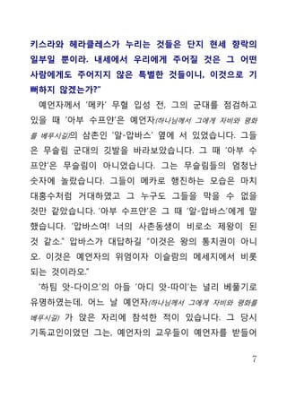 키스라와 헤라클레스가 누리는 것들은 단지 현세 향락의
일부일 뿐이라. 내세에서 우리에게 주어질 것은 그 어떤
사람에게도 주어지지 않은 특별한 것들이니, 이것으로 기
뻐하지 않겠는가?”
 예언자께서 ‘메카’ 무혈 입성 전, 그의 군대를 점검하고
있을 때 ‘아부 수프얀’은 예언자(하나님께서 그에게 자비와 평화
를 베푸시길)의 삼촌인 ‘알-압바스’ 옆에 서 있었습니다. 그들

은 무슬림 군대의 깃발을 바라보았습니다. 그 때 ‘아부 수
프얀’은 무슬림이 아니었습니다. 그는 무슬림들의 엄청난
숫자에 놀랐습니다. 그들이 메카로 행진하는 모습은 마치
대홍수처럼 거대하였고 그 누구도 그들을 막을 수 없을
것만 같았습니다. ‘아부 수프얀’은 그 때 ‘알-압바스’에게 말
했습니다. ‘압바스여! 너의 사촌동생이 비로소 제왕이 된
것 같소.” 압바스가 대답하길 “이것은 왕의 통치권이 아니
오. 이것은 예언자의 위엄이자 이슬람의 메세지에서 비롯
되는 것이라오.”
 ‘하팀 앗-다이으’의 아들 ‘아디 앗-따이’는 널리 베풀기로
유명하였는데, 어느 날 예언자(하나님께서 그에게 자비와 평화를
베푸시길) 가 앉은 자리에 참석한 적이 있습니다. 그 당시

기독교인이었던 그는, 예언자의 교우들이 예언자를 받들어


                                  7
 