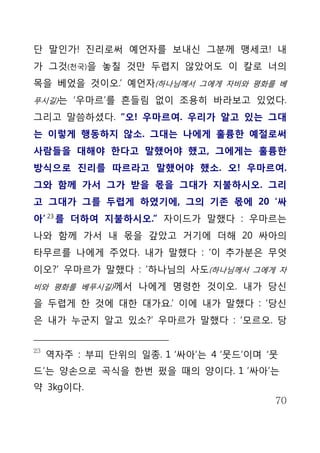 단 말인가! 진리로써 예언자를 보내신 그분께 맹세코! 내
가 그것(천국)을 놓칠 것만 두렵지 않았어도 이 칼로 너의
목을 베었을 것이오.’ 예언자(하나님께서 그에게 자비와 평화를 베
푸시길)는 ‘우마르’를 흔들림 없이 조용히 바라보고 있었다.

그리고 말씀하셨다. “오! 우마르여. 우리가 알고 있는 그대
는 이렇게 행동하지 않소. 그대는 나에게 훌륭한 예절로써
사람들을 대해야 한다고 말했어야 했고, 그에게는 훌륭한
방식으로 진리를 따르라고 말했어야 했소. 오! 우마르여.
그와 함께 가서 그가 받을 몫을 그대가 지불하시오. 그리
고 그대가 그를 두렵게 하였기에, 그의 기존 몫에 20 ‘싸
아’ 23 를 더하여 지불하시오.” 자이드가 말했다 : 우마르는
나와 함께 가서 내 몫을 갚았고 거기에 더해 20 싸아의
타무르를 나에게 주었다. 내가 말했다 : ‘이 추가분은 무엇
이오?’ 우마르가 말했다 : ‘하나님의 사도(하나님께서 그에게 자
비와 평화를 베푸시길)께서 나에게 명령한 것이오. 내가 당신

을 두렵게 한 것에 대한 대가요.’ 이에 내가 말했다 : ‘당신
은 내가 누군지 알고 있소?’ 우마르가 말했다 : ‘모르오. 당


23
     역자주 : 부피 단위의 일종. 1 ‘싸아’는 4 ‘뭇드’이며 ‘뭇
드’는 양손으로 곡식을 한번 펐을 때의 양이다. 1 ’싸아’는
약 3kg이다.
                                        70
 