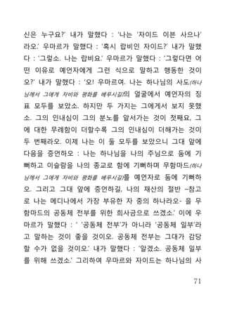 신은 누구요?’ 내가 말했다 : ‘나는 ‘자이드 이븐 사으나’
라오.’ 우마르가 말했다 : ‘혹시 랍비인 자이드?’ 내가 말했
다 : ‘그렇소. 나는 랍비요.’ 우마르가 말했다 : ‘그렇다면 어
떤 이유로 예언자에게 그런 식으로 말하고 행동한 것이
오?’ 내가 말했다 : ‘오! 우마르여. 나는 하나님의 사도(하나
님께서 그에게 자비와 평화를 베푸시길)의 얼굴에서 예언자의 징

표 모두를 보았소. 하지만 두 가지는 그에게서 보지 못했
소. 그의 인내심이 그의 분노를 앞서가는 것이 첫째요, 그
에 대한 무례함이 더할수록 그의 인내심이 더해가는 것이
두 번째라오. 이제 나는 이 둘 모두를 보았으니 그대 앞에
다음을 증언하오 : 나는 하나님을 나의 주님으로 둠에 기
뻐하고 이슬람을 나의 종교로 함에 기뻐하며 무함마드(하나
님께서 그에게 자비와 평화를 베푸시길)를 예언자로 둠에 기뻐하

오. 그리고 그대 앞에 증언하길, 나의 재산의 절반 –참고
로 나는 메디나에서 가장 부유한 자 중의 하나라오- 을 무
함마드의 공동체 전부를 위한 희사금으로 쓰겠소.’ 이에 우
마르가 말했다 : ‘ ‘공동체 전부’가 아니라 ‘공동체 일부’라
고 말하는 것이 좋을 것이오. 공동체 전부는 그대가 감당
할 수가 없을 것이오.’ 내가 말했다 : ‘알겠소. 공동체 일부
를 위해 쓰겠소.’ 그리하여 우마르와 자이드는 하나님의 사


                                   71
 