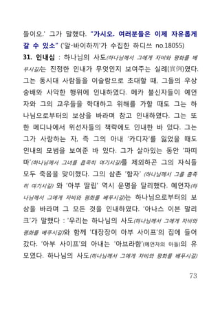들이오.' 그가 말했다. “가시오. 여러분들은 이제 자유롭게
갈 수 있소” ('알-바이하끼'가 수집한 하디쓰 no.18055)
31. 인내심 : 하나님의 사도(하나님께서 그에게 자비와 평화를 베
푸시길)는 진정한 인내가 무엇인지 보여주는 실례(實例)였다.

그는 동시대 사람들을 이슬람으로 초대할 때, 그들의 우상
숭배와 사악한 행위에 인내하였다. 메카 불신자들이 예언
자와 그의 교우들을 학대하고 위해를 가할 때도 그는 하
나님으로부터의 보상을 바라며 참고 인내하였다. 그는 또
한 메디나에서 위선자들의 책략에도 인내한 바 있다. 그는
그가 사랑하는 자, 즉 그의 아내 ‘카디자’를 잃었을 때도
인내의 모범을 보여준 바 있다. 그가 살아있는 동안 ‘파띠
마’(하나님께서 그녀를 흡족히 여기시길)를 제외하곤 그의 자식들
모두 죽음을 맞이했다. 그의 삼촌 ‘함자’ (하나님께서 그를 흡족
히 여기시길) 와 ‘아부 딸립’ 역시 운명을 달리했다. 예언자(하

나님께서 그에게 자비와 평화를 베푸시길)는 하나님으로부터의 보

상을 바라며 그 모든 것을 인내하였다. ‘아나스 이븐 말리
크’가 말했다 : ‘우리는 하나님의 사도(하나님께서 그에게 자비와
평화를 베푸시길)와 함께 ‘대장장이 아부 사이프’의 집에 들어

갔다. ‘아부 사이프’의 아내는 ‘아브라함’(예언자의   아들)의   유
모였다. 하나님의 사도(하나님께서 그에게 자비와 평화를 베푸시길)


                                       73
 