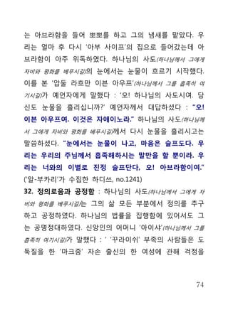 는 아브라함을 들어 뽀뽀를 하고 그의 냄새를 맡았다. 우
리는 얼마 후 다시 ‘아부 사이프’의 집으로 들어갔는데 아
브라함이 아주 위독하였다. 하나님의 사도(하나님께서 그에게
자비와 평화를 베푸시길)의 눈에서는 눈물이 흐르기 시작했다.

이를 본 ‘압둘 라흐만 이븐 아우프’(하나님께서 그를 흡족히 여
기시길)가 예언자에게 말했다 : ‘오! 하나님의 사도시여. 당

신도 눈물을 흘리십니까?’ 예언자께서 대답하셨다 : “오!
이븐 아우프여. 이것은 자애이노라.” 하나님의 사도(하나님께
서 그에게 자비와 평화를 베푸시길)께서 다시 눈물을 흘리시고는

말씀하셨다. “눈에서는 눈물이 나고, 마음은 슬프도다. 우
리는 우리의 주님께서 흡족해하시는 말만을 할 뿐이라. 우
리는 너와의 이별로 진정 슬프단다, 오! 아브라함이여.”
(‘알-부카리’가 수집한 하디쓰, no.1241)
32. 정의로움과 공정함 : 하나님의 사도(하나님께서 그에게 자
비와 평화를 베푸시길)는 그의 삶 모든 부분에서 정의를 추구

하고 공정하였다. 하나님의 법률을 집행함에 있어서도 그
는 공명정대하였다. 신앙인의 어머니 ‘아이샤’(하나님께서 그를
흡족히 여기시길)가 말했다 : ‘ ‘꾸라이쉬’ 부족의 사람들은 도

둑질을 한 ‘마크줌’ 자손 출신의 한 여성에 관해 걱정을



                                  74
 