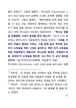 많이 하였다. 25 그들이 말했다 : ‘하나님의 사도(하나님께서 그
에게 자비와 평화를 베푸시길)에게 그녀와 관련해 말해볼 사람

이 누군가?’ 그들이 말했다 : ‘예언자에게 감히 말을 건네
볼 수 있는 자는 예언자가 총애하는 ‘우사마 이븐 자이
드’ 26 밖에 없을 것이라.’ 우사마가 예언자에게 이야기를 꺼
냈고 이에 하나님의 사도께서 말씀하셨다 : “하나님 법률
을 집행함에 그대가 중재를 하려 하는가!” 그리고 나서 예
언자는 일어나셔서 사람들에게 연설을 하셨다. “그대들 이
전의 자들이 멸망한 이유는, 그들 중에 높은 위치에 있는
자가 도둑질을 하면 그대로 놓아두고 약한 자가 도둑질을
하면 처벌하였기 때문이라. 하나님께 맹세코 ‘무함마드’의
딸 ‘파띠마’가 도둑질을 했다면 그녀 역시 두 손이 절단될
것이라.” (‘알-부카리’(no.3288)와 ‘무슬림’이 전함)
하나님의 사도(하나님께서 그에게 자비와 평화를 베푸시길)는 공평


25
     역자주 : 이 여성은 부족 사이에서 높은 위치에 있었고,
도둑질을 한 사람에 대한 이슬람의 처벌은 양 손목을 절
단하는 것이기에 꾸라이쉬 부족은 걱정을 하기 시작했다.
26
     역자주 : ‘우사마 이븐 자이드’는 예언자의 양자(養子)인
‘자이드 이븐 하리싸’의 아들로서 그의 총애를 한 몸에 받
고 있었다.
                                      75
 
