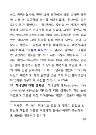 하고 공정하였기에, 만약 그가 타인에게 해를 끼치면 타인
이 손해 본 그만큼의 복수를 허용하였다. ‘우사이드 이븐
후다이르’가 말했다 : ‘ ‘알-안싸르’ 출신의 한 남자가 사람
들에게 재미있는 이야기를 하고 있었다. 그들은 웃었고 예
언자(하나님께서 그에게 자비와 평화를 베푸시길)께서는 손에 쥐고
있던 막대기로 그의 허리를 살짝 찌르게 되었다. 이에 그
남자가 말했다 : ‘당신께 복수를 해야겠습니다.’ 예언자께서
대답하셨다. “그렇게 하시오.” 그 남자가 말했다 : ‘그렇지
만 당신께선 윗옷을 입으셨고 저는 그렇지 않습니다.’ 27 그
래서 예언자(하나님께서 그에게 자비와 평화를 베푸시길)께서 윗옷
을 걷어 올리셨고 순간 그 남자는 예언자를 껴안은 후 그
의 배에 입을 맞추었다. 그 후 그 남자는 말했다 : ‘오! 하
나님의 예언자여. 제가 원했던 것은 오직 이것 뿐이었습니
다.’ (‘아부 다우드’가 수집한 하디쓰, no.5224)
33. 하나님에 대한 경외심 : 하나님의 사도(하나님께서 그에게
자비와 평화를 베푸시길)는 하나님에 대한 경외심이 가장 높은

자였으며 그분을 가장 두려워하는 자였다. ‘압둘라 이븐 마


27
     역자주 : 즉, 제가 막대기로 찔릴 때 윗옷이 없었으니,
당신께 똑같은 아픔을 부과하기 위해선 예언자 당신께서
도 윗옷을 벗으셔야 합니다.
                                   76
 