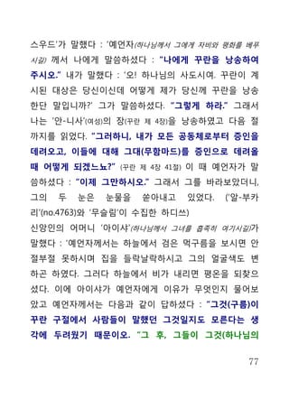 스우드’가 말했다 : ‘예언자(하나님께서 그에게 자비와 평화를 베푸
시길) 께서 나에게 말씀하셨다 : “나에게 꾸란을 낭송하여

주시오.” 내가 말했다 : ‘오! 하나님의 사도시여. 꾸란이 계
시된 대상은 당신이신데 어떻게 제가 당신께 꾸란을 낭송
한단 말입니까?’ 그가 말씀하셨다. “그렇게 하라.” 그래서
나는 ‘안-니사’(여성)의 장(꾸란   제 4장)을   낭송하였고 다음 절
까지를 읽었다. “그러하니, 내가 모든 공동체로부터 증인을
데려오고, 이들에 대해 그대(무함마드)를 증인으로 데려올
때 어떻게 되겠느뇨?”   (꾸란 제 4장 41절)   이 때 예언자가 말
씀하셨다 : “이제 그만하시오.” 그래서 그를 바라보았더니,
그의   두   눈은   눈물을     쏟아내고     있었다.   (‘알-부카
리’(no.4763)와 ‘무슬림’이 수집한 하디쓰)
신앙인의 어머니 ‘아이샤’(하나님께서 그녀를 흡족히 여기시길)가
말했다 : ‘예언자께서는 하늘에서 검은 먹구름을 보시면 안
절부절 못하시며 집을 들락날락하시고 그의 얼굴색도 변
하곤 하였다. 그러다 하늘에서 비가 내리면 평온을 되찾으
셨다. 이에 아이샤가 예언자에게 이유가 무엇인지 물어보
았고 예언자께서는 다음과 같이 답하셨다 : “그것(구름)이
꾸란 구절에서 사람들이 말했던 그것일지도 모른다는 생
각에 두려웠기 때문이오. “그 후, 그들이 그것(하나님의


                                          77
 