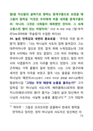 벌)을 자신들의 골짜기로 향하는 뭉게구름으로 보았을 때
그들이 말하길 ‘이것은 우리에게 비를 내려줄 뭉게구름이
라.’ 아니라. 그것은 너희들이 재촉했던 것이라. 그 속에
고통스런 벌이 있는 바람이라.”     (꾸란 제 46장 24절)   (‘알-부카
리’(no.3034)와 ‘무슬림’이 수집한 하디쓰)
34. 높은 만족감과 내면의 풍요로움 : ‘우마르 이븐 알-카
땁’이 말했다 : ‘나는 하나님의 사도의 집에 들어갔다. 그는
대추야자나무 잎으로 만든 깔개 위에 누워있었는데 그와
깔개 사이에는 아무 것도 없었다. 그의 머리 아래에는 대
추야자나무 껍질로 채워진 가죽 베개가 있었고, 말린 아카
시아 낙엽뭉치가 그의 다리를 받치고 있었다. 그의 머리
근처에는 가죽 물통이 걸려 있었다. 나는 그의 옆구리에
새겨진 깔개 자국을 보았고 결국 나는 울음을 터뜨렸다.
하나님의 예언자(하나님께서 그에게 자비와 평화를 베푸시길)께서
말씀하시길 "그대는 무엇 때문에 눈물을 흘리는가?" 그가
답하길 ‘오! 하나님의 사도시여. 헤라클레스(로마의 왕)와
키스라(페르시아의 왕)가 즐기는 그들의 삶과 당신께서 하
나님의 사도라는 사실에 눈물을 흘립니다.’ 28 그가 대답하


28
     역자주 : 그들은 으리으리한 궁궐에서 현세의 향락을
     만끽하고 있지만, 정작 하나님의 사도이신 당신께선 이
                                 78
 