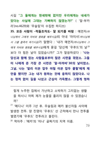 시길 "그 둘에게는 현세밖에 없지만 우리에게는 내세가
있다는 사실에 그대는 기뻐하지 않겠는가?" ( ‘알-부카
리’(no.4629)와 ‘무슬림’이 수집한 하디쓰)
35. 모든 사람이 -적들조차도- 잘 되기를 바람 : 예언자(하
나님께서 그에게 자비와 평화를 베푸시길)의 아내 ‘아이샤’(하나님께

서 그를 흡족히 여기시길)가 말했다 : ‘내가 예언자(하나님께서 그

에게 자비와 평화를 베푸시길)에게 묻길 ‘당신께 ‘우후드’의 날 29

보다 더 힘든 날이 있었습니까?’ 그가 말씀하셨다 : ‘나는
당신과 함께 있는 사람들로부터 많은 시련을 겪었소. 그들
이 나에게 준 가장 큰 시련은 ‘알-아까바’ 30 의 날이었소.
그날, 나는 ‘알리 이븐 압두 야릴 이븐 압두 쿨랄’에게 제
안을 했지만 그는 내가 원하는 것에 응하지 않았다오. 나
는 정처 없이 길을 나섰고 근심이 가득했소. 그렇게 멍하


     렇게 누추한 집에서 가난하고 소박하기 그지없는 생활
     을 하시니 어찌 제가 눈물을 흘리지 않을 수 있겠습니
     까?
29
     ‘메디나’ 이주 3년 후, 무슬림과 메카 불신자들 사이에
발생한 전투. 양 진영이 ‘우후드’ 산 근처에서 만나 전투를
벌였기에 ‘우후드’ 전투라고 불린다.
30
     역자주 : ‘메카’의 ‘미나’ 골짜기의 지역 이름.
                                    79
 