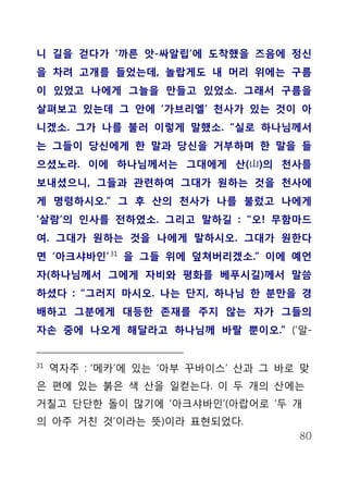 니 길을 걷다가 ‘까른 앗-싸알립’에 도착했을 즈음에 정신
을 차려 고개를 들었는데, 놀랍게도 내 머리 위에는 구름
이 있었고 나에게 그늘을 만들고 있었소. 그래서 구름을
살펴보고 있는데 그 안에 ‘가브리엘’ 천사가 있는 것이 아
니겠소. 그가 나를 불러 이렇게 말했소. “실로 하나님께서
는 그들이 당신에게 한 말과 당신을 거부하며 한 말을 들
으셨노라. 이에 하나님께서는 그대에게 산(山)의 천사를
보내셨으니, 그들과 관련하여 그대가 원하는 것을 천사에
게 명령하시오.” 그 후 산의 천사가 나를 불렀고 나에게
‘살람’의 인사를 전하였소. 그리고 말하길 : “오! 무함마드
여. 그대가 원하는 것을 나에게 말하시오. 그대가 원한다
면 ‘아크샤바인’ 31 을 그들 위에 덮쳐버리겠소.” 이에 예언
자(하나님께서 그에게 자비와 평화를 베푸시길)께서 말씀
하셨다 : “그러지 마시오. 나는 단지, 하나님 한 분만을 경
배하고 그분에게 대등한 존재를 주지 않는 자가 그들의
자손 중에 나오게 해달라고 하나님께 바랄 뿐이오.” (‘알-


31
     역자주 : ‘메카’에 있는 ‘아부 꾸바이스’ 산과 그 바로 맞
은 편에 있는 붉은 색 산을 일컫는다. 이 두 개의 산에는
거칠고 단단한 돌이 많기에 ‘아크샤바인’(아랍어로 ‘두 개
의 아주 거친 것’이라는 뜻)이라 표현되었다.
                                     80
 