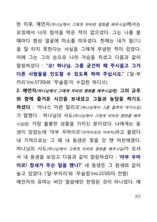한 이후, 예언자(하나님께서 그에게 자비와 평화를 베푸시길)께서는
모임에서 나의 참석을 막은 적이 없으셨다. 그는 나를 볼
때마다 항상 얼굴에 미소를 띄우셨다. 한때는 내가 말(馬)
을 잘 타지 못한다는 사실을 그에게 푸념한 적이 있었다.
이에 그는 그의 손으로 나의 가슴을 치셨고 다음과 같이
말씀하셨다 : “오! 하나님. 그를 굳건히 해 주시옵고 그가
다른 사람들을 인도할 수 있도록 하여 주십시오.” (‘알-부
카리’(no.5730)와 ‘무슬림’이 수집한 하디쓰)
2. 예언자(하나님께서 그에게 자비와 평화를 베푸시길) 는 그의 교우
와 함께 즐거운 시간을 보내셨고 그들과 농담을 하기도
하셨다 : ‘아나스 이븐 말리크’(하나님께서 그를 흡족히 여기시길)
가 말했다 : 하나님의 사도(하나님께서 그에게 자비와 평화를 베푸
시길)는 가장 훌륭한 성품을 가지신 분이셨다. 나에게는 동

생이 있었는데 ‘아부 우마이르’(우마이르의     아버지)라고   불렸다.
내 기억으로는 그 때 내 동생은 젖을 갓 뗀 어린애였다.
하나님의 사도(하나님께서 그에게 자비와 평화를 베푸시길)가 오셔
서 내 동생을 보았고 다음과 같이 말씀하셨다 : ‘아부 우마
이르! 참새가 무슨 일을 했니?’ 내 동생은 그 참새와 같이
놀고 있었다. (‘알-부카리’와 ‘무슬림’(no.2150)이 전함)
예언자의 유머는 비단 말씀에만 한정된 것이 아니었다. 예


                                        83
 