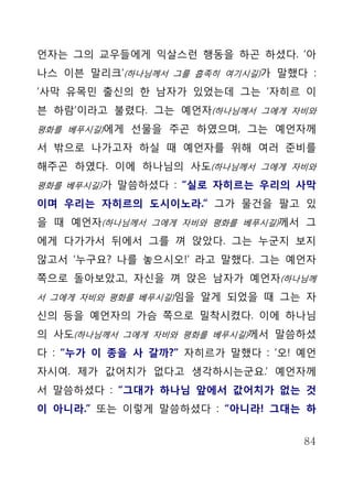 언자는 그의 교우들에게 익살스런 행동을 하곤 하셨다. ‘아
나스 이븐 말리크’(하나님께서 그를 흡족히 여기시길)가 말했다 :
‘사막 유목민 출신의 한 남자가 있었는데 그는 ‘자히르 이
븐 하람’이라고 불렸다. 그는 예언자(하나님께서 그에게 자비와
평화를 베푸시길)에게 선물을 주곤 하였으며, 그는 예언자께

서 밖으로 나가고자 하실 때 예언자를 위해 여러 준비를
해주곤 하였다. 이에 하나님의 사도(하나님께서 그에게 자비와
평화를 베푸시길)가 말씀하셨다 : “실로 자히르는 우리의 사막

이며 우리는 자히르의 도시이노라.” 그가 물건을 팔고 있
을 때 예언자(하나님께서 그에게 자비와 평화를 베푸시길)께서 그
에게 다가가서 뒤에서 그를 껴 앉았다. 그는 누군지 보지
않고서 ‘누구요? 나를 놓으시오!’ 라고 말했다. 그는 예언자
쪽으로 돌아보았고, 자신을 껴 앉은 남자가 예언자(하나님께
서 그에게 자비와 평화를 베푸시길)임을 알게 되었을 때 그는 자

신의 등을 예언자의 가슴 쪽으로 밀착시켰다. 이에 하나님
의 사도(하나님께서 그에게 자비와 평화를 베푸시길)께서 말씀하셨
다 : “누가 이 종을 사 갈까?” 자히르가 말했다 : ‘오! 예언
자시여. 제가 값어치가 없다고 생각하시는군요.’ 예언자께
서 말씀하셨다 : “그대가 하나님 앞에서 값어치가 없는 것
이 아니라.” 또는 이렇게 말씀하셨다 : “아니라! 그대는 하


                                   84
 