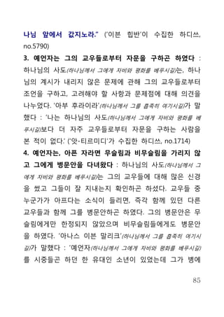 나님 앞에서 값지노라.” (‘이븐 힙반’이 수집한 하디쓰,
no.5790)
3. 예언자는 그의 교우들로부터 자문을 구하곤 하였다 :
하나님의 사도(하나님께서 그에게 자비와 평화를 베푸시길)는, 하나
님의 계시가 내리지 않은 문제에 관해 그의 교우들로부터
조언을 구하고, 고려해야 할 사항과 문제점에 대해 의견을
나누었다. ‘아부 후라이라’(하나님께서 그를 흡족히 여기시길)가 말
했다 : ‘나는 하나님의 사도(하나님께서 그에게 자비와 평화를 베
푸시길)보다 더 자주 교우들로부터 자문을 구하는 사람을

본 적이 없다.’ (‘앗-티르미디’가 수집한 하디쓰, no.1714)
4. 예언자는, 아픈 자라면 무슬림과 비무슬림을 가리지 않
고 그에게 병문안을 다녀왔다 : 하나님의 사도(하나님께서 그
에게 자비와 평화를 베푸시길)는 그의 교우들에 대해 많은 신경

을 썼고 그들이 잘 지내는지 확인하곤 하셨다. 교우들 중
누군가가 아프다는 소식이 들리면, 즉각 함께 있던 다른
교우들과 함께 그를 병문안하곤 하였다. 그의 병문안은 무
슬림에게만 한정되지 않았으며 비무슬림들에게도 병문안
을 하였다. ‘아나스 이븐 말리크’(하나님께서 그를 흡족히 여기시
길)가 말했다 : ‘예언자(하나님께서 그에게 자비와 평화를 베푸시길)

를 시중들곤 하던 한 유대인 소년이 있었는데 그가 병에


                                         85
 