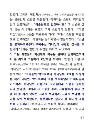 걸렸다. 그래서 예언자(하나님께서 그에게 자비와 평화를 베푸시길)
는 병문안차 소년을 방문했다. 예언자는 소년의 머리맡에
앉아 말씀하셨다 : “이슬람으로 입교하시오.” 그 소년은 곁
에 있는 아버지를 보았고 그가 소년에게 말했다 : ‘’아불
까심’(예언자의   호명)을   따르도록 해라.’ 그래서 소년은 이슬람
으로 입교하였다. 예언자는 돌아가면서 말씀하셨다 : “소년
을 불지옥으로부터 구해주신 하나님께 무한한 감사를 드
립니다.” (‘이븐 힙반’이 수집한 하디쓰, no.2960)
5. 그는 사람들이 자신에게 베푸는 은혜에 감사하였으며
더 큰 것으로 그들에게 보답하곤 하였다 : ‘압둘라 이븐 우
마르’(하나님께서 그와 그의 아버지를 흡족히 여기시길) 가 말했다 :
‘하나님의 사도(하나님께서 그에게 자비와 평화를 베푸시길)께서 말
씀하셨다 : “그대들의 악으로부터 하나님께 보호를 요청하
는 자가 있다면, 악으로부터 그를 보호해달라고 하나님께
기도하라. 하나님의 이름으로 그대들에게 도움을 청하는
자가 있다면, 그에게 그 도움을 주라. 그대들에게 좋은 것
을 해 준 자가 있다면 그에게 보답하라. 그에게 보답할 거
리를 찾지 못하였다면, 충분하다는 생각이 들 때가지 그를
위해 기도하라.” (‘아흐마드’가 수집한 하디쓰, no.6106)
‘아이샤’(하나님께서 그녀를 흡족히 여기시길)가 말했다 : ‘하나님


                                       86
 