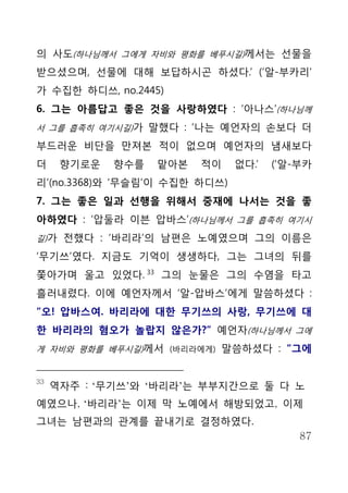 의 사도(하나님께서 그에게 자비와 평화를 베푸시길)께서는 선물을
받으셨으며, 선물에 대해 보답하시곤 하셨다.’ (‘알-부카리’
가 수집한 하디쓰, no.2445)
6. 그는 아름답고 좋은 것을 사랑하였다 : ‘아나스’(하나님께
서 그를 흡족히 여기시길)가 말했다 : ‘나는 예언자의 손보다 더

부드러운 비단을 만져본 적이 없으며 예언자의 냄새보다
더     향기로운   향수를   맡아본   적이    없다.’   (‘알-부카
리’(no.3368)와 ‘무슬림’이 수집한 하디쓰)
7. 그는 좋은 일과 선행을 위해서 중재에 나서는 것을 좋
아하였다 : ‘압둘라 이븐 압바스’(하나님께서 그를 흡족히 여기시
길)가 전했다 : ‘바리라’의 남편은 노예였으며 그의 이름은

‘무기쓰’였다. 지금도 기억이 생생하다, 그는 그녀의 뒤를
쫓아가며 울고 있었다. 33 그의 눈물은 그의 수염을 타고
흘러내렸다. 이에 예언자께서 ‘알-압바스’에게 말씀하셨다 :
“오! 압바스여. 바리라에 대한 무기쓰의 사랑, 무기쓰에 대
한 바리라의 혐오가 놀랍지 않은가?” 예언자(하나님께서 그에
게 자비와 평화를 베푸시길)께서 (바리라에게) 말씀하셨다 : “그에


33
     역자주 : ‘무기쓰’와 ‘바리라’는 부부지간으로 둘 다 노
예였으나, ‘바리라’는 이제 막 노예에서 해방되었고, 이제
그녀는 남편과의 관계를 끝내기로 결정하였다.
                                          87
 