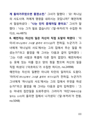 게 돌아가주었으면 좋겠소만.” 그녀가 말했다 : ‘오! 하나님
의 사도시여. 저에게 명령을 내리시는 것입니까?’ 예언자께
서 말씀하셨다 : “나는 단지 중재자일 뿐이오.” 그녀가 말
했다 : ‘나는 그가 필요 없습니다.’ (‘알-부카리’가 수집한 하
디쓰, no.4875)
8. 예언자는 자신의 일은 자신이 직접 도맡아 하였다 : ‘아
이샤’(하나님께서 그녀를 흡족히 여기시길)가 전하길, 누군가가 그
녀에게 ‘하나님의 사도’께서는 그의 집에서 무슨 일을 하
셨는가?’라고 물었을 때 그녀는 다음과 같이 답하였다 :
‘그는 다른 사람과 특별히 다른 점이 없었다. 예언자께서
는 옷에 있는 이를 잡고 양의 젖을 짰으며 자신의 일을
직접 하셨다.’ (‘아흐마드’가 수집한 하디쓰, no.24998)
예언자는 자신의 일뿐만 아니라 타인의 일까지도 도왔다.
‘아이샤’(하나님께서 그녀를 흡족히 여기시길)가 전하길, 누군가가
그녀에게 ‘하나님의 사도’께서는 그의 집에서 무엇을 하셨
는가?’라고 물었을 때 그녀는 다음과 같이 답하였다 : ‘그
는 아내의 집안일을 도와주셨다. 그러다가 ‘아단’(예배시간을
알리는 소리)이   울리면 집에서 나가셨다.’ (‘알-부카리’가 전함,
no.5048)



                                       88
 