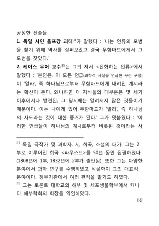 공정한 진술들
1. 독일 시인 울프강 괴테 34 가 말했다 : ‘나는 인류의 모범
을 찾기 위해 역사를 살펴보았고 결국 무함마드에게서 그
모범을 찾았다.’
2. 케이스 무어 교수 35 는 그의 저서 <진화하는 인류>에서
말했다 : ‘본인은, 이 모든 언급(과학적   사실을 언급한 꾸란 구절)

이 ‘알라’, 즉 하나님으로부터 무함마드에게 내려진 계시라
는 확신이 든다. 왜냐하면 이 지식들의 대부분은 몇 세기
이후에서나 발견된, 그 당시에는 알려지지 않은 것들이기
때문이다. 이는 나에게 있어 무함마드가 ‘알라’, 즉 하나님
의 사도라는 것에 대한 증거가 된다.’ 그가 덧붙였다 : ‘이
러한 언급들이 하나님의 계시로부터 비롯된 것이라는 사


34
     독일 극작가 및 과학자. 시, 희곡, 소설의 대가. 그는 2
부로 이루어진 희곡 <파우스트>를 50년 동안 집필하였다
(1808년에 1부, 1832년에 2부가 출판됨). 또한 그는 다양한
분야에서 과학 연구를 수행하였고 식물학이 그의 대표적
분야이다. 정부기관에서 여러 관직을 맡기도 하였다.
35
     그는 토론토 대학교의 해부 및 세포생물학부에서 캐나
다 해부학회의 회장을 역임하였다.
                                      89
 