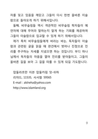 자를 잊고 있음을 깨닫고 그들이 다시 한번 올바른 이슬
람으로 돌아오게 하기 위해서입니다.
 둘째, 비무슬림들 역시 객관적인 비무슬림 학자들이 예
언자에 대해 무어라 말하는지 알게 하는 기회를 제공하여
그들이 이슬람으로 입교할 수 있게 하기 위해서입니다.
 제가 특히 비무슬림들에게 바라는 바는, 독자들이 이슬
람과 관련된 글을 읽을 때 편견에서 벗어나 진정으로 진
리를 추구하는 자세를 지녔으면 하는 것입니다. 부디 하나
님께서 독자들의 마음을 열어 진리를 받아들이고, 그들이
올바른 길을 보아 그 길을 따를 수 있게 되길 기도합니다.


 압둘라흐만 이븐 압둘카림 앗-쉬하
 리야드, 11535, 사서함 59565
 E-mail : alsheha@yahoo.com
 http://www.islamland.org




                                9
 