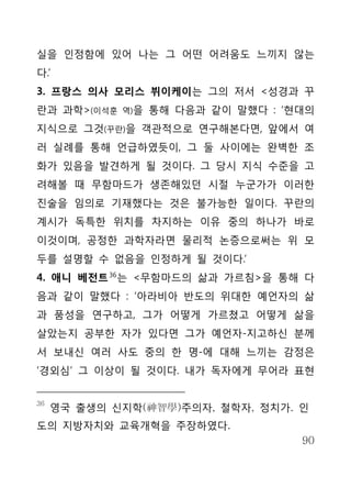 실을 인정함에 있어 나는 그 어떤 어려움도 느끼지 않는
다.’
3. 프랑스 의사 모리스 뷔이케이는 그의 저서 <성경과 꾸
란과 과학>(이석훈   역)을   통해 다음과 같이 말했다 : ‘현대의
지식으로 그것(꾸란)을 객관적으로 연구해본다면, 앞에서 여
러 실례를 통해 언급하였듯이, 그 둘 사이에는 완벽한 조
화가 있음을 발견하게 될 것이다. 그 당시 지식 수준을 고
려해볼 때 무함마드가 생존해있던 시절 누군가가 이러한
진술을 임의로 기재했다는 것은 불가능한 일이다. 꾸란의
계시가 독특한 위치를 차지하는 이유 중의 하나가 바로
이것이며, 공정한 과학자라면 물리적 논증으로써는 위 모
두를 설명할 수 없음을 인정하게 될 것이다.’
4. 애니 베전트 36 는 <무함마드의 삶과 가르침>을 통해 다
음과 같이 말했다 : ‘아라비아 반도의 위대한 예언자의 삶
과 품성을 연구하고, 그가 어떻게 가르쳤고 어떻게 삶을
살았는지 공부한 자가 있다면 그가 예언자-지고하신 분께
서 보내신 여러 사도 중의 한 명-에 대해 느끼는 감정은
‘경외심’ 그 이상이 될 것이다. 내가 독자에게 무어라 표현


36
     영국 출생의 신지학(神智學)주의자, 철학자, 정치가. 인
도의 지방자치와 교육개혁을 주장하였다.
                                     90
 