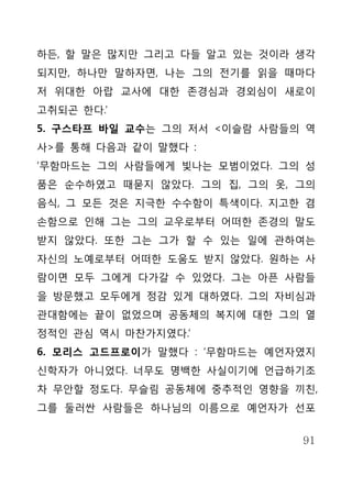 하든, 할 말은 많지만 그리고 다들 알고 있는 것이라 생각
되지만, 하나만 말하자면, 나는 그의 전기를 읽을 때마다
저 위대한 아랍 교사에 대한 존경심과 경외심이 새로이
고취되곤 한다.’
5. 구스타프 바일 교수는 그의 저서 <이슬람 사람들의 역
사>를 통해 다음과 같이 말했다 :
‘무함마드는 그의 사람들에게 빛나는 모범이었다. 그의 성
품은 순수하였고 때묻지 않았다. 그의 집, 그의 옷, 그의
음식, 그 모든 것은 지극한 수수함이 특색이다. 지고한 겸
손함으로 인해 그는 그의 교우로부터 어떠한 존경의 말도
받지 않았다. 또한 그는 그가 할 수 있는 일에 관하여는
자신의 노예로부터 어떠한 도움도 받지 않았다. 원하는 사
람이면 모두 그에게 다가갈 수 있었다. 그는 아픈 사람들
을 방문했고 모두에게 정감 있게 대하였다. 그의 자비심과
관대함에는 끝이 없었으며 공동체의 복지에 대한 그의 열
정적인 관심 역시 마찬가지였다.’
6. 모리스 고드프로이가 말했다 : ‘무함마드는 예언자였지
신학자가 아니었다. 너무도 명백한 사실이기에 언급하기조
차 무안할 정도다. 무슬림 공동체에 중추적인 영향을 끼친,
그를 둘러싼 사람들은 하나님의 이름으로 예언자가 선포


                              91
 