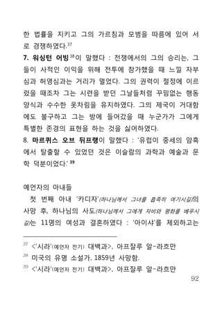 한 법률을 지키고 그의 가르침과 모범을 따름에 있어 서
로 경쟁하였다. 37
7. 워싱턴 어빙 38 이 말했다 : 전쟁에서의 그의 승리는, 그
들이 사적인 이익을 위해 전투에 참가했을 때 느낄 자부
심과 허영심과는 거리가 멀었다. 그의 권력이 절정에 이르
렀을 때조차 그는 시련을 받던 그날들처럼 꾸밈없는 행동
양식과 수수한 옷차림을 유지하였다. 그의 제국이 거대함
에도 불구하고 그는 방에 들어갔을 때 누군가가 그에게
특별한 존경의 표현을 하는 것을 싫어하였다.
8. 마르퀴스 오브 뒤프랭이 말했다 : ‘유럽이 중세의 암흑
에서 탈출할 수 있었던 것은 이슬람의 과학과 예술과 문
학 덕분이었다.’ 39


예언자의 아내들
     첫 번째 아내 ‘카디자’(하나님께서 그녀를 흡족히 여기시길)의
사망 후, 하나님의 사도(하나님께서 그에게 자비와 평화를 베푸시
길)는 11명의 여성과 결혼하였다 : ‘아이샤’를 제외하고는


37
     <'시라'(예언자   전기)   대백과>, 아프잘루 알-라흐만
38
     미국의 유명 소설가, 1859년 사망함.
39
     <'시라'(예언자   전기)   대백과>, 아프잘루 알-라흐만
                                          92
 