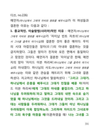 디쓰, no.226)
예언자(하나님께서 그에게 자비와 평화를 베푸시길)가 이 여성들과
결혼한 이유는 다음과 같다 :
1. 종교적인, 이슬람법(샤리아)적인 이유 : 예언자(하나님께서
그에게 자비와 평화를 베푸시길)가 ‘자이납 빈트 자흐쉬’(하나님께

서 그녀를 흡족히 여기시길)와 결혼한 것이 좋은 예이다. 무지

의 시대 아랍인들은 양자(養子)의 아내와 결혼하는 것을
금지하였다. 그들은 양자가 친자와 모든 면에서 동일하다
고 믿었던 것이다. 예언자가 결혼한 ‘자이납’은 한때, 예언
자의 양자 ‘자이드 이븐 하리싸’(하나님께서 그를 흡족히 여기시
길)의 아내였다. 하나님의 사도(하나님께서 그에게 자비와 평화를

베푸시길)는 이와 같은 관습을 깨뜨리기 위해 그녀와 결혼

하셨다. 지고하신 하나님께서 말씀하셨다 : “그리고 그대가,
하나님께서 은총을 베푸시고 그대가 친절을 베푼 자(자이
드 이븐 하리싸)에게 ‘그대의 아내를 붙잡으라. 그리고 하
나님을 두려워하라.’라고 말하고 그대의 내면 속으로 숨기
었을 때 하나님께서는 그것을 드러내실 것이라. 그리고 그
대는 사람들을 두려워하나, 그대가 그들이 아닌 하나님을
두려워함이 더욱 합당하노라. 그리하여 자이드가 그녀로부
터 그의 욕구를 마쳤을 때(이혼하였을 때) 나는 그녀를 그


                                  94
 
