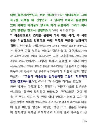 대와 결혼시키었도다. 이는 양자(養子)가 아내로부터 그의
욕구를 마쳤을 때 신앙인이 그 양자의 아내와 결혼함에
있어 어떠한 어려움도 없도록 하기 위함이라. 그리고 하나
님의 명령은 반드시 실행되노라.”(꾸란   제 33장 37절)

2. 이슬람으로의 초대를 원활히 하기 위한 목적, 즉 사람
들을 이슬람으로 인도하고 아랍 부족의 마음을 순화하기
위함 : 하나님의 사도(하나님께서 그에게 자비와 평화를 베푸시길)
는 강대한 아랍 부족의 여성과 결혼하였다. 예언자(하나님께
서 그에게 자비와 평화를 베푸시길)는 그의 교우들(하나님께서 그를

흡족히 여기시길)에게도 그렇게 하라고 명령한 바 있다. 예언

자(하나님께서 그에게 자비와 평화를 베푸시길)는 ‘압둘라흐만 이븐
아우프’(하나님께서 그를 흡족히 여기시길)에게 다음과 같이 말씀
하셨다 : “그들이 이슬람을 받아들이면 그들의 지도자의
딸과 결혼하시오.”(‘앗-따바리’가 수집한 하디쓰, 126/2)
카한 박사는 다음과 같이 말했다 : ‘예언자 삶의 일부분은
현시대의 정신에 입각하여 바라보면 혼란스러운 면이 있
을 수 있다. 사도는 첫 번째 아내 ‘카디자’ 이후에 그가 결
혼한 9명의 아내들(하나님께서 그녀 모두를 흡족히 여기시길) 때문
에 종종 비난을 받는다. 확실한 것은 그의 결혼은 대부분
이 정치적인 목적을 위해서였고 지도자 층과 부족들의 신


                                      95
 